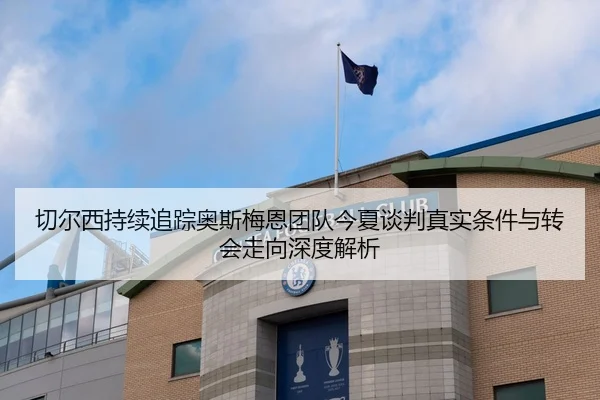 切尔西持续追踪奥斯梅恩团队今夏谈判真实条件与转会走向深度解析