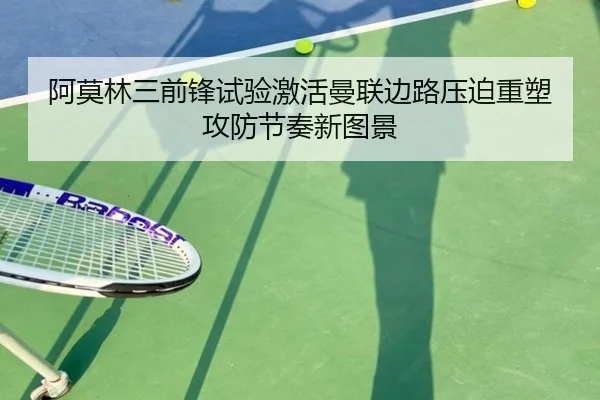 阿莫林三前锋试验激活曼联边路压迫重塑攻防节奏新图景